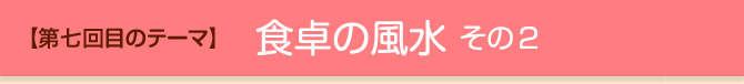 【第七回目のテーマ】食卓の風水 その2