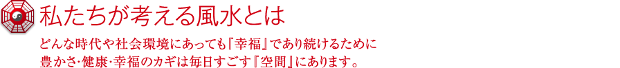 私たちが考える風水とは どんな時代や社会環境にあっても『幸福』であり続けるために　豊かさ・健康・幸福のカギは毎日すごす『空間』にあります